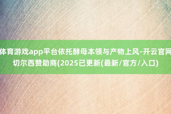体育游戏app平台依托酵母本领与产物上风-开云官网切尔西赞助商(2025已更新(最新/官方/入口)
