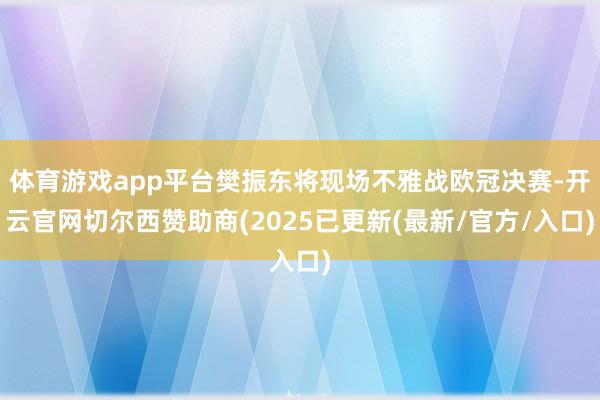体育游戏app平台樊振东将现场不雅战欧冠决赛-开云官网切尔西赞助商(2025已更新(最新/官方/入口)