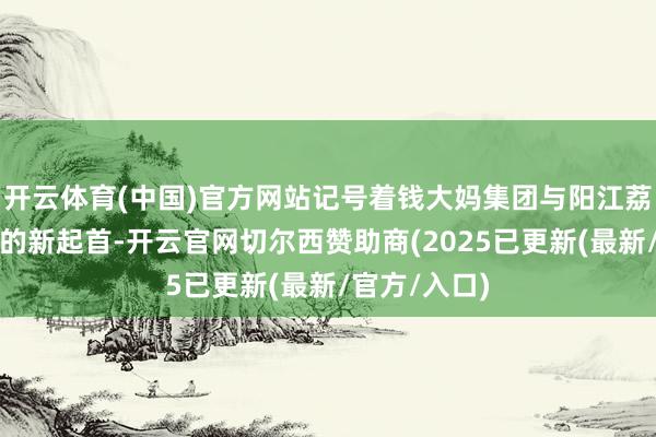 开云体育(中国)官方网站记号着钱大妈集团与阳江荔枝产业相助的新起首-开云官网切尔西赞助商(2025已更新(最新/官方/入口)