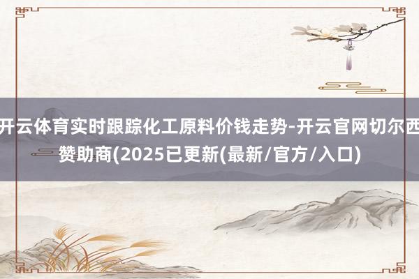 开云体育实时跟踪化工原料价钱走势-开云官网切尔西赞助商(2025已更新(最新/官方/入口)