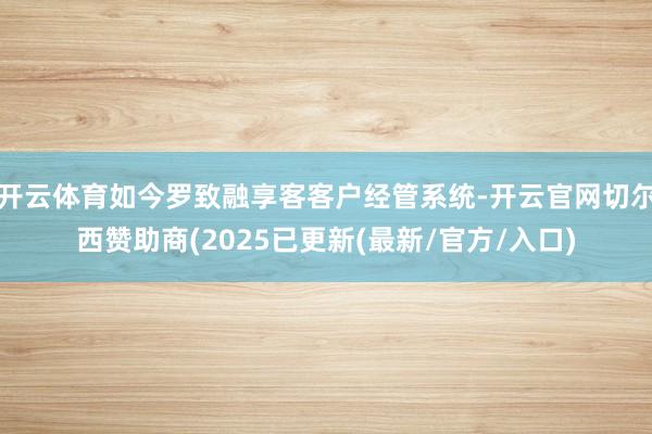 开云体育如今罗致融享客客户经管系统-开云官网切尔西赞助商(2025已更新(最新/官方/入口)