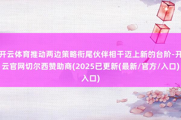 开云体育推动两边策略衔尾伙伴相干迈上新的台阶-开云官网切尔西赞助商(2025已更新(最新/官方/入口)