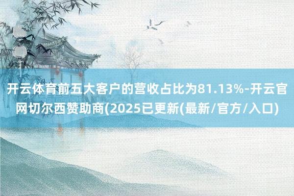 开云体育前五大客户的营收占比为81.13%-开云官网切尔西赞助商(2025已更新(最新/官方/入口)