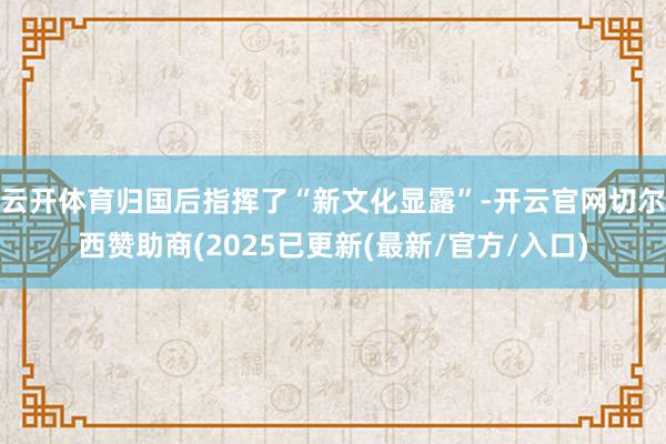 云开体育归国后指挥了“新文化显露”-开云官网切尔西赞助商(2025已更新(最新/官方/入口)