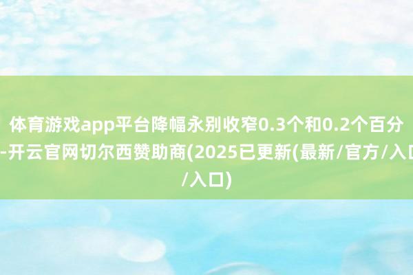 体育游戏app平台降幅永别收窄0.3个和0.2个百分点-开云官网切尔西赞助商(2025已更新(最新/官方/入口)