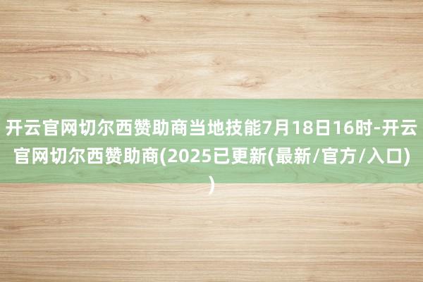 开云官网切尔西赞助商当地技能7月18日16时-开云官网切尔西赞助商(2025已更新(最新/官方/入口)