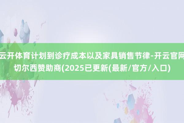 云开体育计划到诊疗成本以及家具销售节律-开云官网切尔西赞助商(2025已更新(最新/官方/入口)