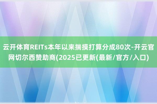 云开体育REITs本年以来揣摸打算分成80次-开云官网切尔西赞助商(2025已更新(最新/官方/入口)