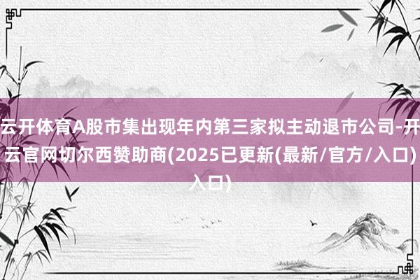 云开体育A股市集出现年内第三家拟主动退市公司-开云官网切尔西赞助商(2025已更新(最新/官方/入口)