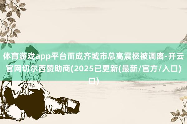 体育游戏app平台而成齐城市总高震极被调离-开云官网切尔西赞助商(2025已更新(最新/官方/入口)