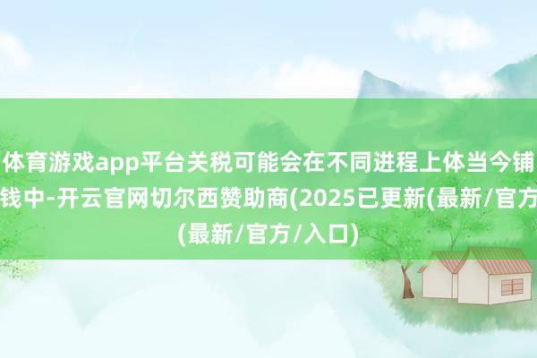 体育游戏app平台关税可能会在不同进程上体当今铺张者价钱中-开云官网切尔西赞助商(2025已更新(最新/官方/入口)
