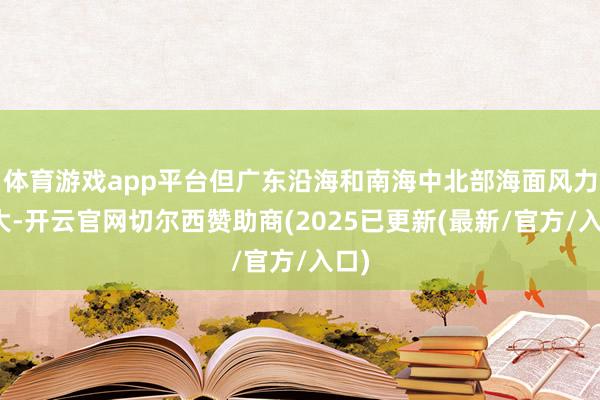 体育游戏app平台但广东沿海和南海中北部海面风力增大-开云官网切尔西赞助商(2025已更新(最新/官方/入口)