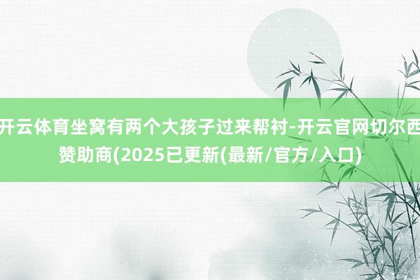 开云体育坐窝有两个大孩子过来帮衬-开云官网切尔西赞助商(2025已更新(最新/官方/入口)