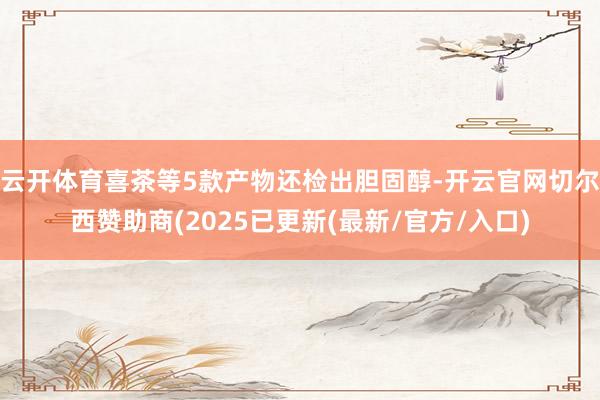 云开体育喜茶等5款产物还检出胆固醇-开云官网切尔西赞助商(2025已更新(最新/官方/入口)