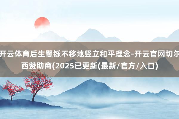 开云体育后生矍铄不移地竖立和平理念-开云官网切尔西赞助商(2025已更新(最新/官方/入口)