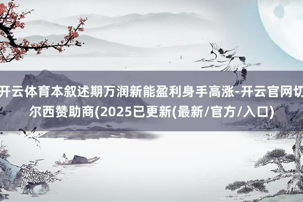 开云体育本叙述期万润新能盈利身手高涨-开云官网切尔西赞助商(2025已更新(最新/官方/入口)