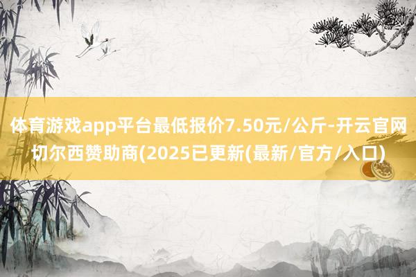 体育游戏app平台最低报价7.50元/公斤-开云官网切尔西赞助商(2025已更新(最新/官方/入口)