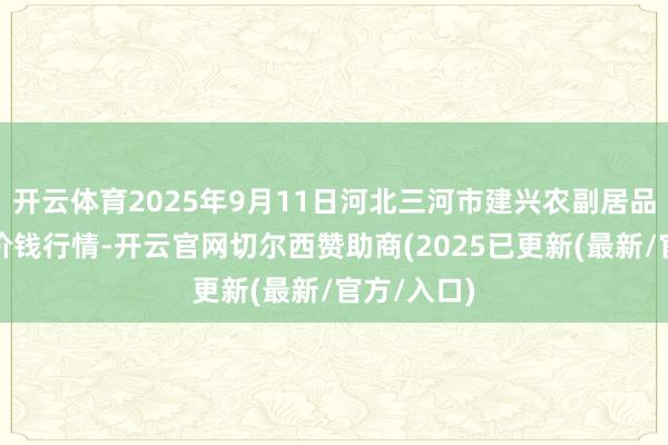 开云体育2025年9月11日河北三河市建兴农副居品批发商场价钱行情-开云官网切尔西赞助商(2025已更新(最新/官方/入口)