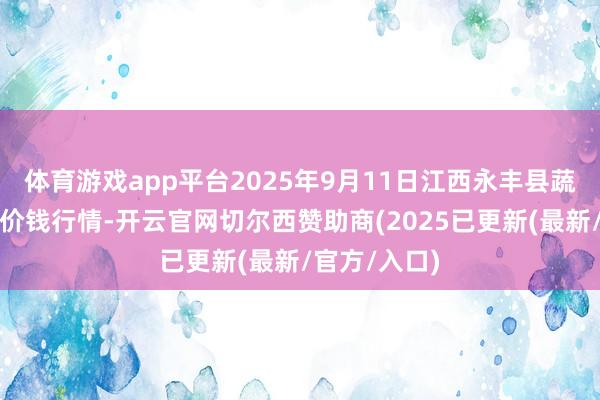 体育游戏app平台2025年9月11日江西永丰县蔬菜批发商场价钱行情-开云官网切尔西赞助商(2025已更新(最新/官方/入口)