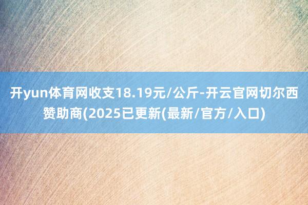 开yun体育网收支18.19元/公斤-开云官网切尔西赞助商(2025已更新(最新/官方/入口)