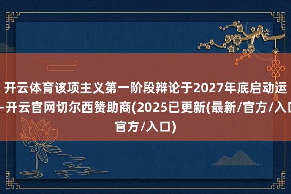 开云体育该项主义第一阶段辩论于2027年底启动运营-开云官网切尔西赞助商(2025已更新(最新/官方/入口)