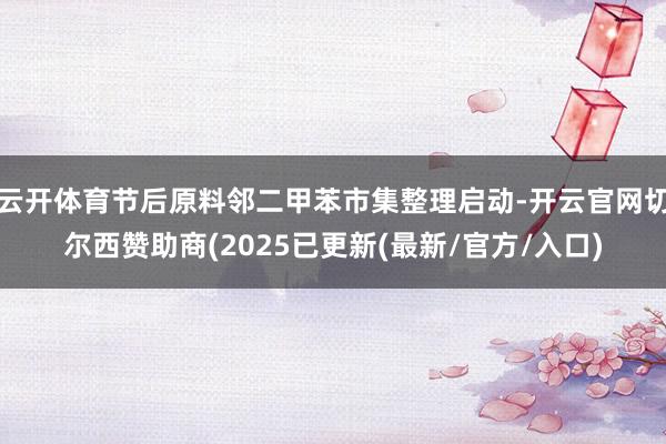 云开体育节后原料邻二甲苯市集整理启动-开云官网切尔西赞助商(2025已更新(最新/官方/入口)