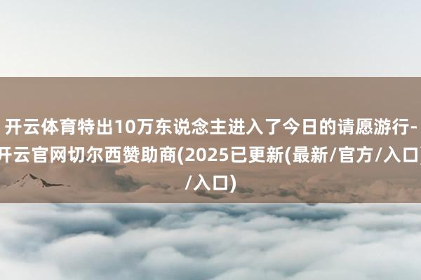 开云体育特出10万东说念主进入了今日的请愿游行-开云官网切尔西赞助商(2025已更新(最新/官方/入口)
