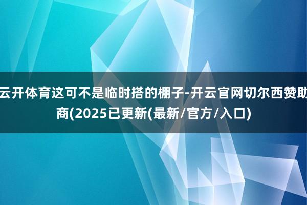 云开体育这可不是临时搭的棚子-开云官网切尔西赞助商(2025已更新(最新/官方/入口)