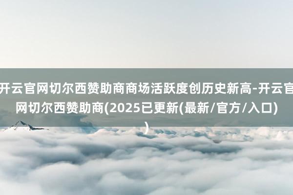 开云官网切尔西赞助商商场活跃度创历史新高-开云官网切尔西赞助商(2025已更新(最新/官方/入口)