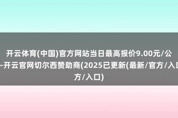 开云体育(中国)官方网站当日最高报价9.00元/公斤-开云官网切尔西赞助商(2025已更新(最新/官方/入口)