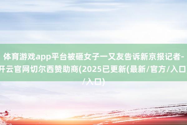体育游戏app平台被砸女子一又友告诉新京报记者-开云官网切尔西赞助商(2025已更新(最新/官方/入口)