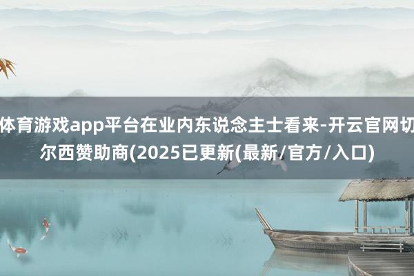 体育游戏app平台在业内东说念主士看来-开云官网切尔西赞助商(2025已更新(最新/官方/入口)