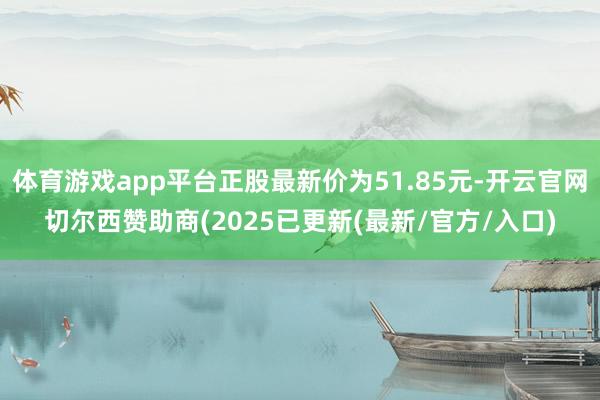 体育游戏app平台正股最新价为51.85元-开云官网切尔西赞助商(2025已更新(最新/官方/入口)
