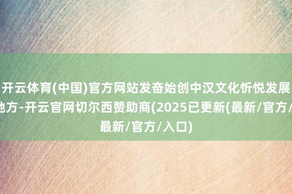 开云体育(中国)官方网站发奋始创中汉文化忻悦发展的新地方-开云官网切尔西赞助商(2025已更新(最新/官方/入口)