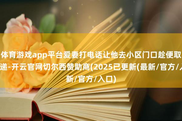 体育游戏app平台爱妻打电话让他去小区门口趁便取个快递-开云官网切尔西赞助商(2025已更新(最新/官方/入口)