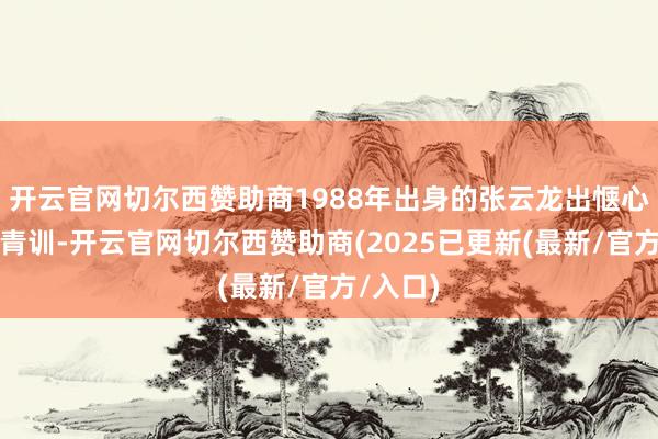 开云官网切尔西赞助商1988年出身的张云龙出惬心连实德青训-开云官网切尔西赞助商(2025已更新(最新/官方/入口)