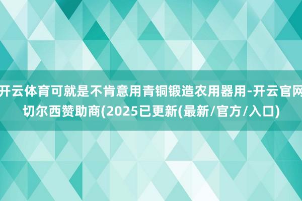 开云体育可就是不肯意用青铜锻造农用器用-开云官网切尔西赞助商(2025已更新(最新/官方/入口)