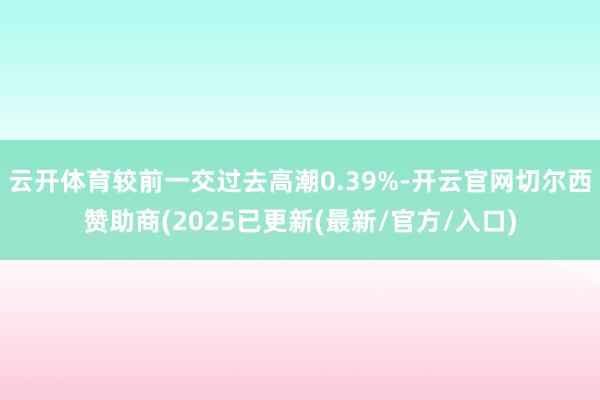 云开体育较前一交过去高潮0.39%-开云官网切尔西赞助商(2025已更新(最新/官方/入口)