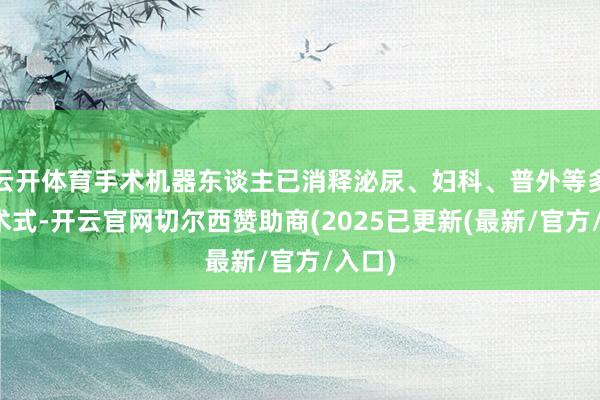 云开体育手术机器东谈主已消释泌尿、妇科、普外等多科室术式-开云官网切尔西赞助商(2025已更新(最新/官方/入口)