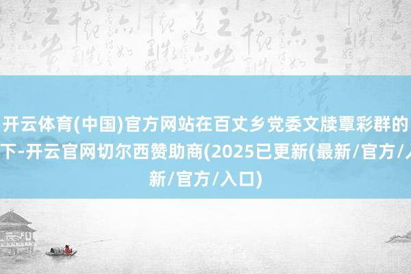 开云体育(中国)官方网站在百丈乡党委文牍覃彩群的伴随下-开云官网切尔西赞助商(2025已更新(最新/官方/入口)