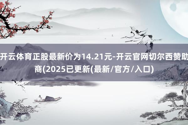 开云体育正股最新价为14.21元-开云官网切尔西赞助商(2025已更新(最新/官方/入口)