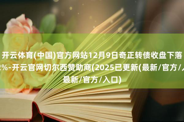 开云体育(中国)官方网站12月9日奇正转债收盘下落0.22%-开云官网切尔西赞助商(2025已更新(最新/官方/入口)