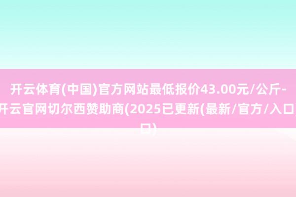 开云体育(中国)官方网站最低报价43.00元/公斤-开云官网切尔西赞助商(2025已更新(最新/官方/入口)