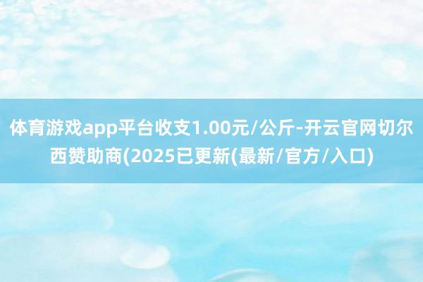 体育游戏app平台收支1.00元/公斤-开云官网切尔西赞助商(2025已更新(最新/官方/入口)