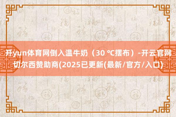 开yun体育网倒入温牛奶（30 ℃摆布）-开云官网切尔西赞助商(2025已更新(最新/官方/入口)