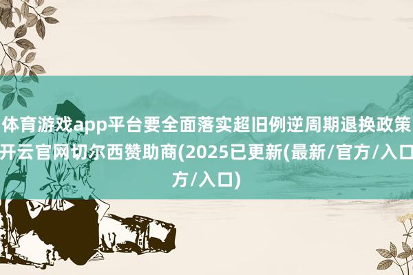 体育游戏app平台要全面落实超旧例逆周期退换政策-开云官网切尔西赞助商(2025已更新(最新/官方/入口)
