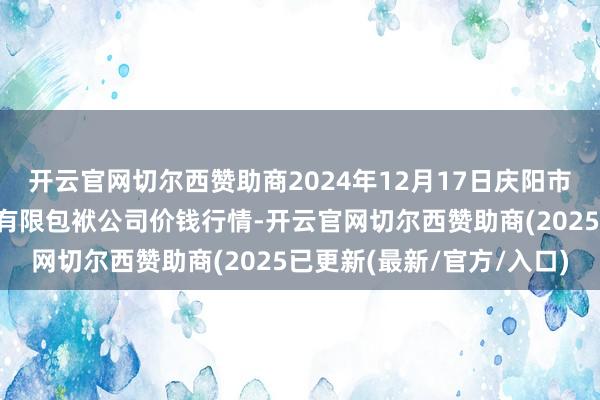 开云官网切尔西赞助商2024年12月17日庆阳市西峰西郊瓜果蔬菜批发有限包袱公司价钱行情-开云官网切尔西赞助商(2025已更新(最新/官方/入口)