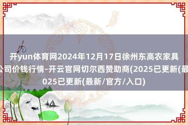 开yun体育网2024年12月17日徐州东高农家具市集处罚有限公司价钱行情-开云官网切尔西赞助商(2025已更新(最新/官方/入口)
