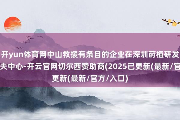 开yun体育网中山救援有条目的企业在深圳莳植研发中心、工夫中心-开云官网切尔西赞助商(2025已更新(最新/官方/入口)