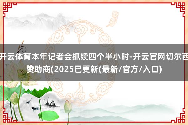 开云体育本年记者会抓续四个半小时-开云官网切尔西赞助商(2025已更新(最新/官方/入口)